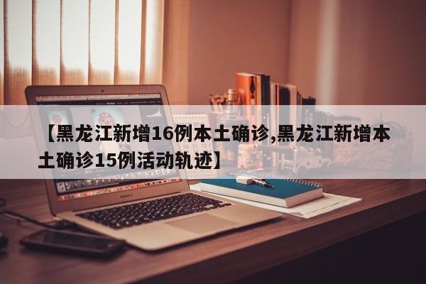 【黑龙江新增16例本土确诊,黑龙江新增本土确诊15例活动轨迹】