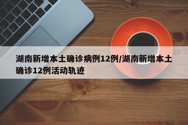 湖南新增本土确诊病例12例/湖南新增本土确诊12例活动轨迹