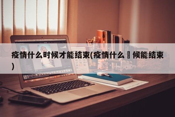 疫情什么时候才能结束(疫情什么吋候能结束)