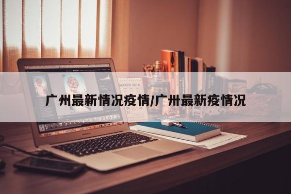 广州最新情况疫情/广卅最新疫情况