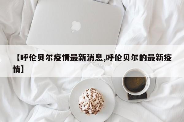 【呼伦贝尔疫情最新消息,呼伦贝尔的最新疫情】