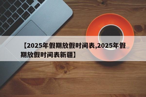 【2025年假期放假时间表,2025年假期放假时间表新疆】