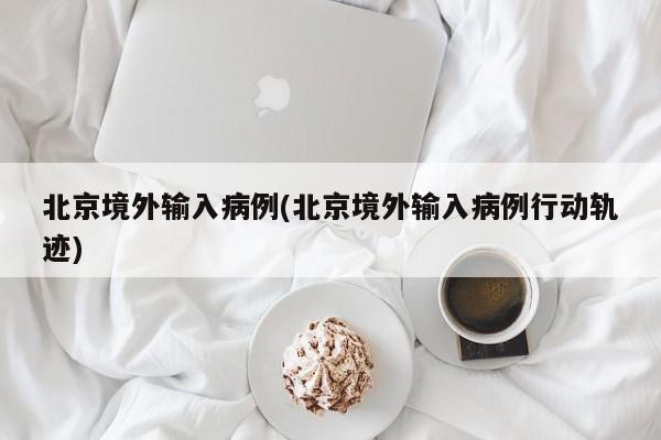 北京境外输入病例(北京境外输入病例行动轨迹)