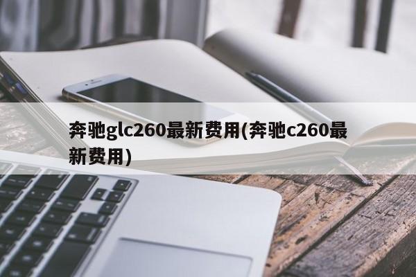 奔驰glc260最新费用(奔驰c260最新费用)