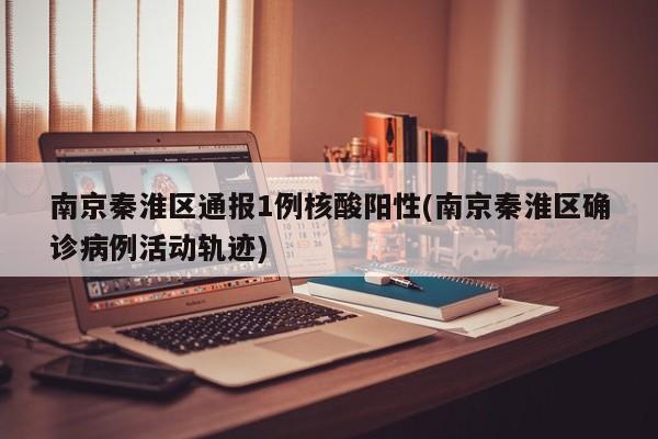 南京秦淮区通报1例核酸阳性(南京秦淮区确诊病例活动轨迹)