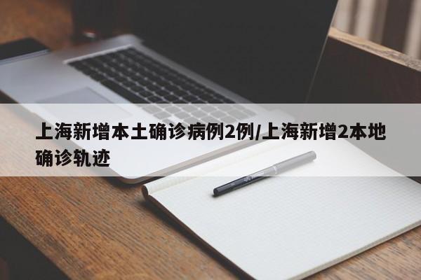 上海新增本土确诊病例2例/上海新增2本地确诊轨迹