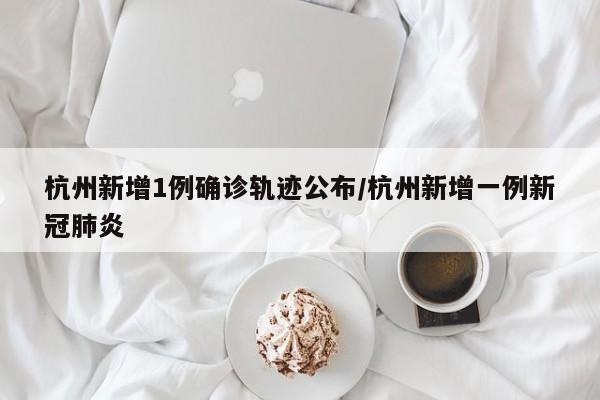 杭州新增1例确诊轨迹公布/杭州新增一例新冠肺炎
