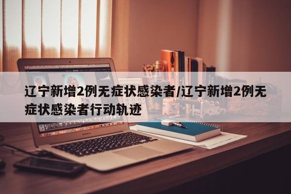 辽宁新增2例无症状感染者/辽宁新增2例无症状感染者行动轨迹