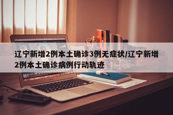 辽宁新增2例本土确诊3例无症状/辽宁新增2例本土确诊病例行动轨迹