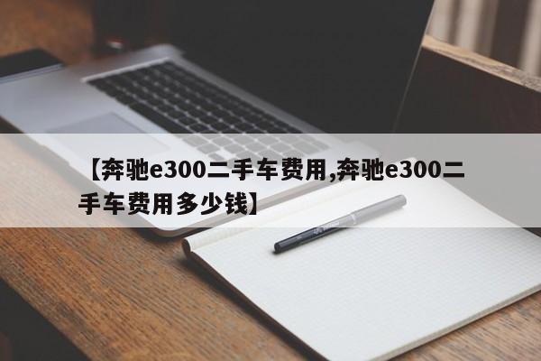 【奔驰e300二手车费用,奔驰e300二手车费用多少钱】