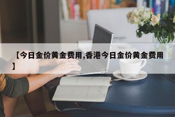 【今日金价黄金费用,香港今日金价黄金费用】