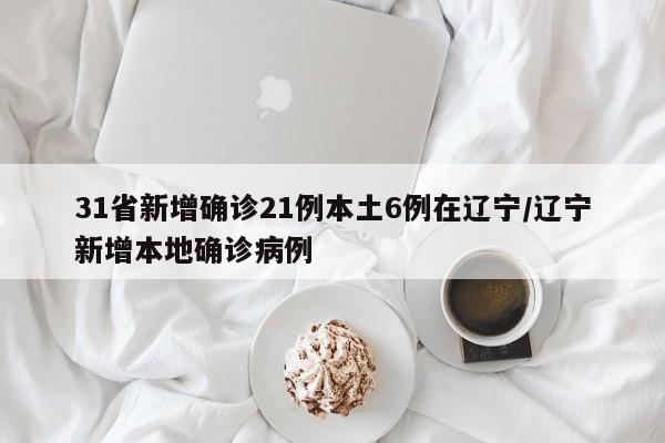 31省新增确诊21例本土6例在辽宁/辽宁新增本地确诊病例