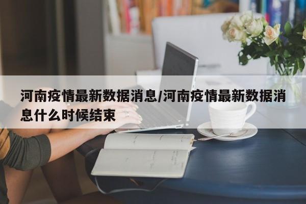 河南疫情最新数据消息/河南疫情最新数据消息什么时候结束