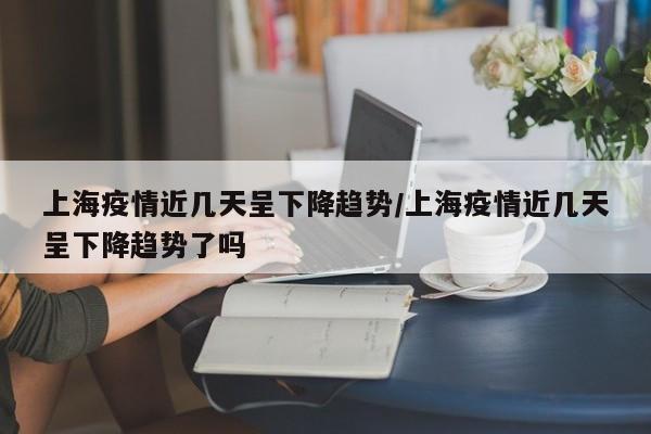 上海疫情近几天呈下降趋势/上海疫情近几天呈下降趋势了吗