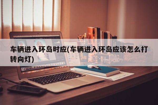 车辆进入环岛时应(车辆进入环岛应该怎么打转向灯)