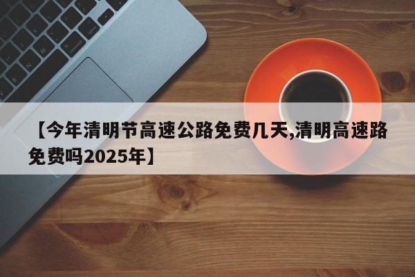 【今年清明节高速公路免费几天,清明高速路免费吗2025年】