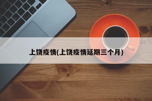 上饶疫情(上饶疫情延期三个月)