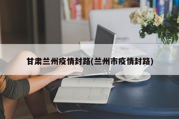 甘肃兰州疫情封路(兰州市疫情封路)