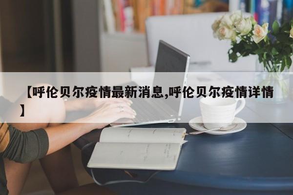 【呼伦贝尔疫情最新消息,呼伦贝尔疫情详情】