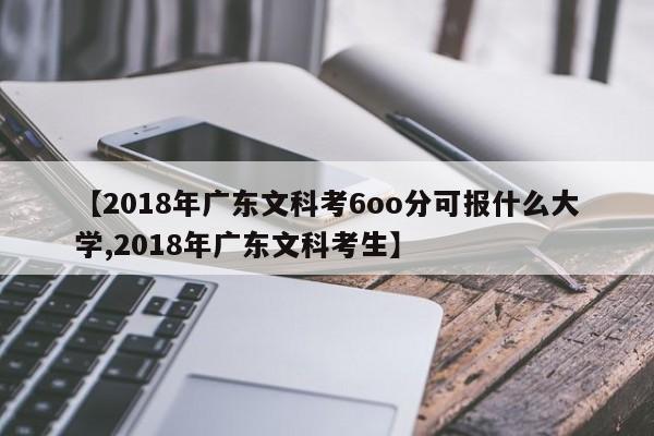 【2018年广东文科考6oo分可报什么大学,2018年广东文科考生】