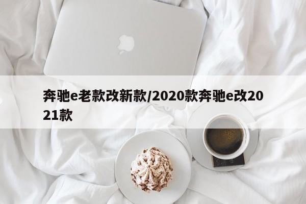 奔驰e老款改新款/2020款奔驰e改2021款