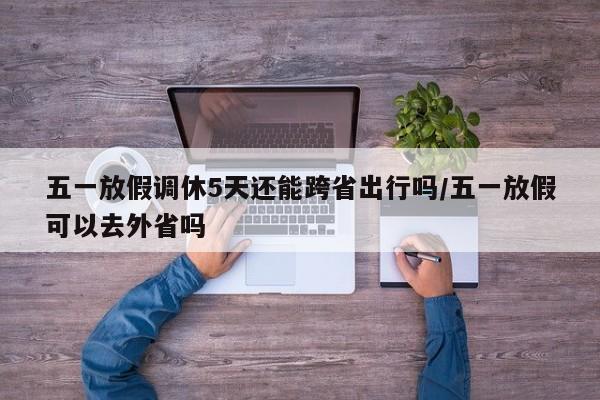 五一放假调休5天还能跨省出行吗/五一放假可以去外省吗