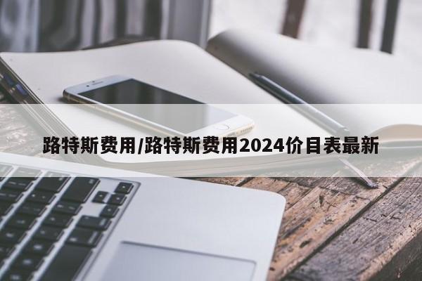 路特斯费用/路特斯费用2024价目表最新