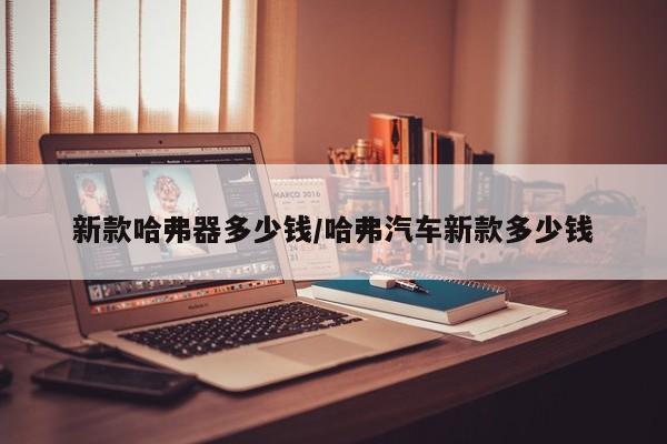 新款哈弗器多少钱/哈弗汽车新款多少钱