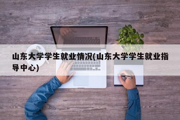 山东大学学生就业情况(山东大学学生就业指导中心)