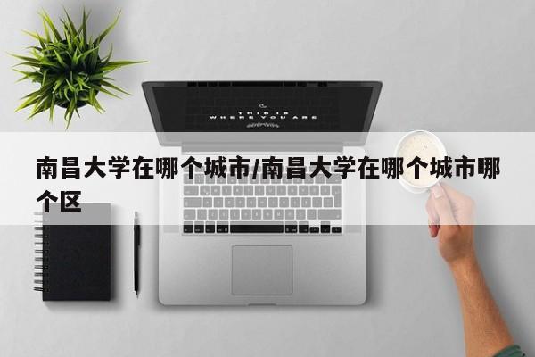 南昌大学在哪个城市/南昌大学在哪个城市哪个区