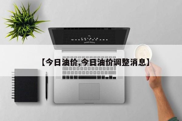 【今日油价,今日油价调整消息】
