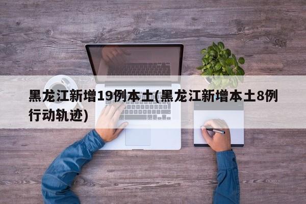 黑龙江新增19例本土(黑龙江新增本土8例行动轨迹)