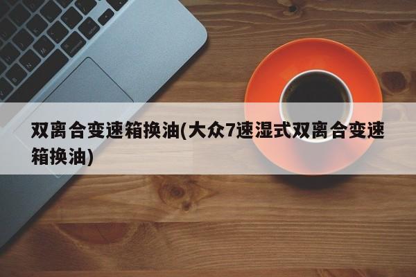 双离合变速箱换油(大众7速湿式双离合变速箱换油)