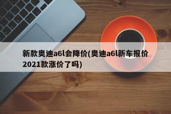 新款奥迪a6l会降价(奥迪a6l新车报价2021款涨价了吗)