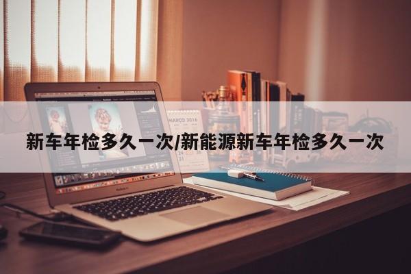 新车年检多久一次/新能源新车年检多久一次