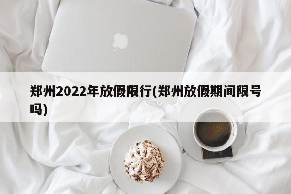 郑州2022年放假限行(郑州放假期间限号吗)