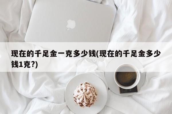 现在的千足金一克多少钱(现在的千足金多少钱1克?)