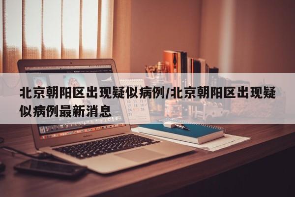 北京朝阳区出现疑似病例/北京朝阳区出现疑似病例最新消息