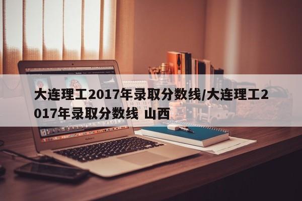大连理工2017年录取分数线/大连理工2017年录取分数线 山西