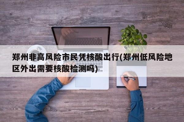 郑州非高风险市民凭核酸出行(郑州低风险地区外出需要核酸检测吗)