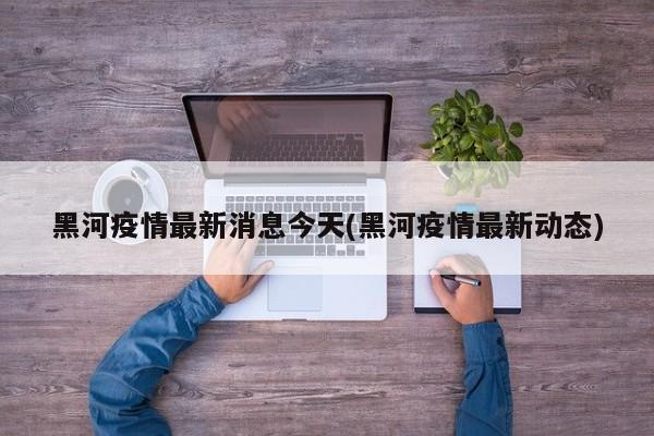 黑河疫情最新消息今天(黑河疫情最新动态)