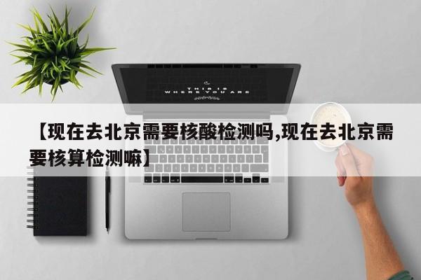 【现在去北京需要核酸检测吗,现在去北京需要核算检测嘛】