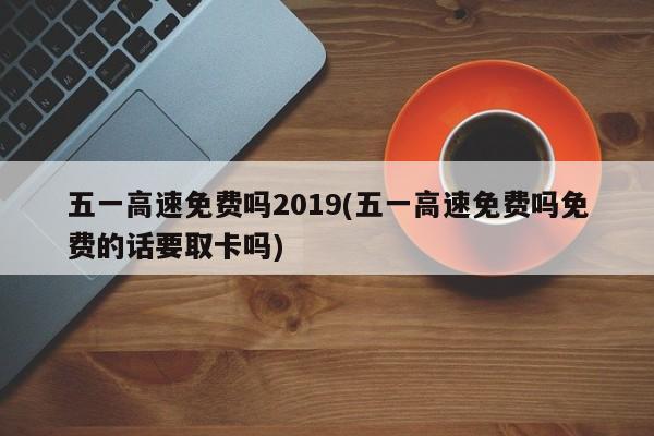 五一高速免费吗2019(五一高速免费吗免费的话要取卡吗)