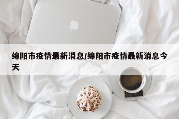 绵阳市疫情最新消息/绵阳市疫情最新消息今天