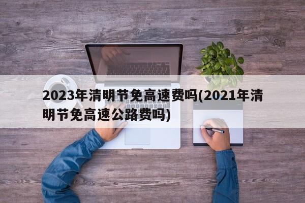 2023年清明节免高速费吗(2021年清明节免高速公路费吗)