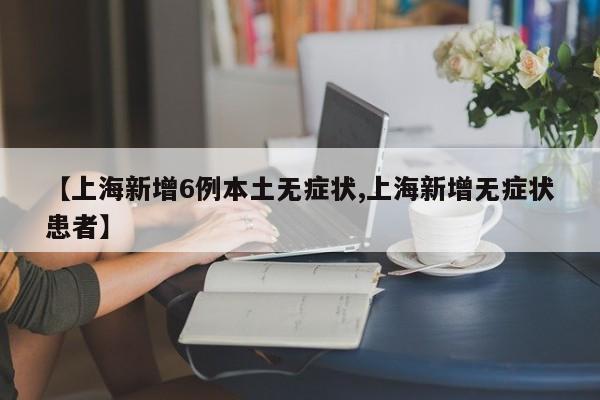 【上海新增6例本土无症状,上海新增无症状患者】