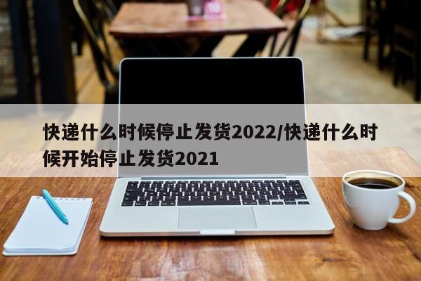 快递什么时候停止发货2022/快递什么时候开始停止发货2021