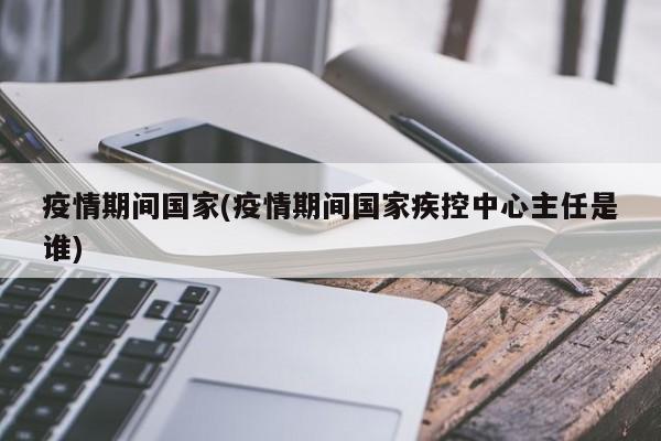 疫情期间国家(疫情期间国家疾控中心主任是谁)
