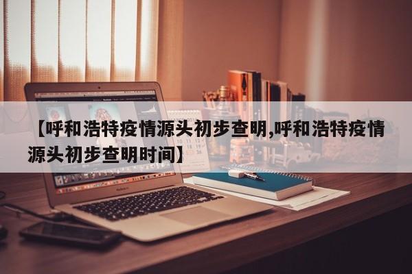 【呼和浩特疫情源头初步查明,呼和浩特疫情源头初步查明时间】