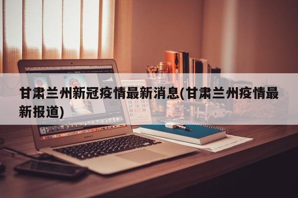 甘肃兰州新冠疫情最新消息(甘肃兰州疫情最新报道)